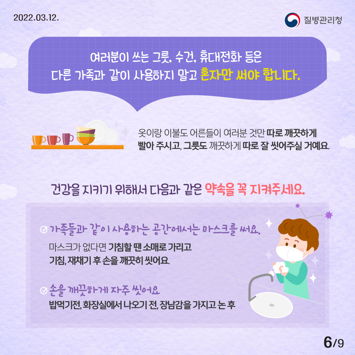 2022년 03월 12일 질병관리청, 9페이지 중 6페이지, 여러분이 쓰는 그릇, 수건, 휴대전화 등은 다른 가족과 같이 사용하지 말고 혼자만 써야 합니다. 옷이랑 이불도 어른들이 여러분 것만 따로 깨끗하게 빨아 주시고, 그릇도 깨끗하게 따로 잘 씻어주실 거예요. 건강을 지키기 위해서 다음과 같은 약속을 꼭 지켜주세요. - 가족들과 같이 사용하는 공간에 있을 때는 마스크를 써요. 마스크가 없다면 소매로 가려 기침하고, 기침, 재채기 후 손을 깨끗하게 씻어야 해요. - 손을 깨끗하게 자주 씻어요. 밥 먹기 전, 화장실에서 나오기 전, 장난감을 가지고 놀고 난 후 